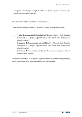 Dislexia y discalculia
TEMA 2 – Ideas clave
percepción obtenida (por ejemplo la utilización de los espacios, las formas, los
trazos, la fidelidad de la copia, etc.).
2.9. Evaluación de conciencia fonológica
Para evaluar la conciencia fonológica se pueden emplear las siguientes pruebas:
- Prueba de segmentación lingüística (PSL). De Jiménez y Ortiz González,
Universidad de La Laguna. Aplicable desde niños de 2º curso de Educación
Infantil (4-5 años).
- Evaluación de la conciencia intrasilábica. De Mª Rosario Ortiz González,
Universidad de La Laguna. Aplicable desde niños de 2ª curso de Educación
Infantil (4-5 años).
- Evaluación de la conciencia fonémica. De la misma autora que el anterior.
Para Educación Primaria.
En función del resultado de las pruebas se puede elaborar el informe correspondiente y
sugerir la aplicación de los programas de intervención necesarios.
 