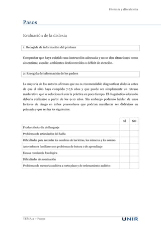 Dislexia y discalculia
TEMA 2 – Pasos
Pasos
Evaluación de la dislexia
1: Recogida de información del profesor
Comprobar que haya existido una instrucción adecuada y no se den situaciones como
absentismo escolar, ambientes desfavorecidos o déficit de atención.
2: Recogida de información de los padres
La mayoría de los autores afirman que no es recomendable diagnosticar dislexia antes
de que el niño haya cumplido 7-7,6 años y que puede ser simplemente un retraso
madurativo que se solucionará con la práctica en poco tiempo. El diagnóstico adecuado
debería realizarse a partir de los 9-10 años. Sin embargo podemos hablar de unos
factores de riesgo en niños preescolares que podrían manifestar ser disléxicos en
primaria y que serían los siguientes:
SÍ NO
Producción tardía del lenguaje
Problemas de articulación del habla
Dificultades para recordar los nombres de las letras, los números y los colores
Antecedentes familiares con problemas de lectura o de aprendizaje
Escasa conciencia fonológica
Dificultades de nominación
Problemas de memoria auditiva a corto plazo y de ordenamiento auditivo
 