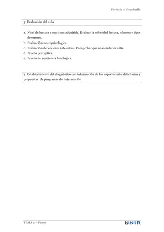 Dislexia y discalculia
TEMA 2 – Pasos
3: Evaluación del niño
a. Nivel de lectura y escritura adquirida. Evaluar la velocidad lectora, número y tipos
de errores.
b. Evaluación neuropsicológica.
c. Evaluación del cociente intelectual. Comprobar que no es inferior a 80.
d. Prueba perceptiva.
e. Prueba de conciencia fonológica.
4: Establecimiento del diagnóstico con información de los aspectos más deficitarios y
propuestas de programas de intervención
 