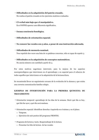 Dislexia y discalculia
TEMA 2 – Caso
Dificultades en la adquisición del patrón cruzado.
No realiza el patrón cruzado en los ejercicios motrices evaluados.
CI verbal más bajo que el manipulativo.
En el WPPSI aparece una diferencia significativa.
Escasa conciencia fonológica.
Dificultades de orientación espacial.
No conocer las vocales con 5 años, a pesar de una instrucción adecuada.
Dificultades de memoria nominal.
Tras repetirle dos veces una lista de 10 palabras concretas, sólo es capaz de repetir 3.
Dificultades en la adquisición de conceptos matemáticos.
No asocia número con cantidad a partir de 4.
Por estos motivos sugerimos intervenir, para la mejora de los aspectos
neuropsicológicos que intervienen en el aprendizaje y en especial para el refuerzo de
todos aquellos que intervienen en la adquisición de la lectoescritura.
Se recomienda llevar un seguimiento cercano de la evolución de la alumna y que exista
una correcta comunicación familia-colegio.
EJEMPLO DE INTERVENCIÓN PARA LA PRIMERA QUINCENA DE
TRATAMIENTO
Orientación temporal: aprendizaje de los días de la semana. Decir qué día es hoy,
qué día fue ayer y qué día será mañana.
Orientación espacial: identificar derecha e izquierda en sí mismo y en el plano.
o Tangram.
o Ejercicios de unir puntos del programa FROSTIG.
Programa de lectura y tacto. Reaprendizaje de la lectura.
o Presentar los bits de lectura de las vocales
 