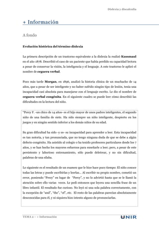 Dislexia y discalculia
TEMA 2 – + Información
+ Información
A fondo
Evolución histórica del término dislexia
La primera descripción de un trastorno equivalente a la dislexia la realizó Kussmaul
en el año 1878. Describió el caso de un paciente que había perdido su capacidad lectora
a pesar de conservar la visión, la inteligencia y el lenguaje. A este trastorno le aplicó el
nombre de ceguera verbal.
Poco más tarde Morgan, en 1896, analizó la historia clínica de un muchacho de 14
años, que a pesar de ser inteligente y no haber sufrido ningún tipo de lesión, tenía una
incapacidad casi absoluta para manejarse con el lenguaje escrito. Le dio el nombre de
ceguera verbal congénita. En el siguiente cuadro se puede leer cómo describió las
dificultades en la lectura del niño.
“Percy F. -un chico de 14 años- es el hijo mayor de unos padres inteligentes, el segundo
niño de una familia de siete. Ha sido siempre un niño inteligente, despierto en los
juegos y en ningún sentido inferior a los demás niños de su edad.
Su gran dificultad ha sido -y es- su incapacidad para aprender a leer. Esta incapacidad
es tan notoria, y tan pronunciada, que no tengo ninguna duda de que se debe a algún
defecto congénito. Ha asistido al colegio o ha tenido profesores particulares desde los 7
años, y se han hecho los mayores esfuerzos para enseñarle a leer; pero, a pesar de este
persistente y laborioso entrenamiento, sólo puede deletrear, y no sin dificultad,
palabras de una sílaba.
Lo siguiente es el resultado de un examen que le hice hace poco tiempo: El niño conoce
todas las letras y puede escribirlas y leerlas… Al escribir su propio nombre, cometió un
error, poniendo “Precy” en lugar de “Percy”, y no lo advirtió hasta que se le llamó la
atención sobre ello varias veces. Le pedí entonces que leyera una sencilla frase de un
libro infantil. El resultado fue curioso. No leyó ni una sola palabra correctamente, con
la excepción de “and”, “the”, “of”, etc. El resto de las palabras parecían absolutamente
desconocidas para él, y ni siquiera hizo intento alguno de pronunciarlas.
 