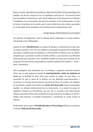 Dislexia y discalculia
TEMA 2 – + Información
Parece no tener capacidad para mantener y almacenar la huella visual producidapor las
palabras -de ahí que, aunque las vea, no signifiquen nada para él-. Su memoria visual
para las palabras es defectuosa o nula. Puedo añadir que el niño demuestra ser brillante
e inteligente en su conversación. Sus ojos son normales, no hay hemianopsia y su vista
en buena. Su profesor en la escuela, que le conoce desde hace años, afirma que podría
ser el más capaz de los muchachos si la enseñanza fuera completamente oral”.
Pringle Morgan. British Medical Journal (1896)
Las primeras investigaciones sobre la dislexia fueron publicadas en revistas médicas
relacionadas con la oftalmología.
A partir de 1900, Hinshelwood, un cirujano de Glasgow, se interesó por los niños que
no podían aprender a leer. En 1917 publicó su monografía Congenital Word-Blindness
(La ceguera congénita para las palabras), en ella describía la dislexia como un defecto
congénito que se presenta en niños sin lesión cerebral, y que muestran una dificultad
desmesurada para aprender a leer. Estableció también las bases para el diseño de los
programas de intervención proponiendo un método multisensorial (auditivo + visual +
táctil + kinestésico).
Otro investigador muy importante fue el neurólogo y psiquiatra americano Samuel
Orton, que en 1925 propuso el nombre de estrefosimbolia: visión de símbolos al
revés por la facilidad de estos niños para escribir en espejo. En 1937 llegó a la
conclusión de que la causa de la dislexia era una dificultad parareestructurar o
reconstruir, en el orden de presentación secuencias de letras, de sonidos o de unidades
de movimiento, cambió este nombre por alexia del desarrollo. Orton recomendaba
también un enfoque multisensorial para la intervención. A su muerte un grupo de
seguidores fundaron la OrtonSociety, que hoy día es conocida como Internacional
Dislexia Association (IDA). Esta asociación es la más importante de dislexia en EE.UU.
Publica cada trimestre el periódico Perspectivas y anualmente la revista Annals of
Dislexia.
No fue hasta 1975 en que la WorldFederation of Neurologyutilizó por vez primera
el término dislexia del desarrollo.
 