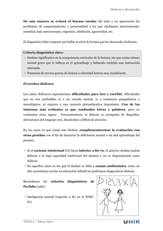 Dislexia y discalculia
TEMA 2 – Ideas clave
De esta manera se evitará el fracaso escolar del niño y no aparecerán los
problemas de comportamiento y personalidad a los que aludíamos anteriormente:
ansiedad, bajo autoconcepto, regresión, inhibición, agresividad, etc.
El diagnóstico debe empezar por hallar el nivel de lectura que ha alcanzado el alumno.
Criterio diagnóstico clave:
Desfase significativo en la competencia curricular de la lectura, sin que exista retraso
mental grave que le influya en el aprendizaje y habiendo recibido una instrucción
adecuada.
Presencia de errores graves de lectura o velocidad lectora muy insuficiente.
El cerebro disléxico
Los niños disléxicos experimentan dificultades para leer y escribir; dificultades
que no son atribuibles ni a un retardo mental, ni a trastornos psiquiátricos o
neurológicos, ni siquiera a una carencia psicoeducativa importante. Uno de los
síntomas más evidentes es que confunden letras y palabras, pero no
confunden otros signos. Frecuentemente, la dislexia se acompaña de disgrafías,
alteraciones del lenguaje oral, discalculias y déficit de atención.
En los casos en que exista este desfase, complementaremos la evaluación con
otras pruebas con el fin de descartar la deficiencia mental o un mal aprendizaje del
proceso:
Si el cociente intelectual (CI) fuera inferior a 80-70, el anterior desfase podría
deberse a la baja capacidad intelectual del alumno y no se diagnosticaría como
dislexia.
En aquellos casos en los que el desfase se deba a causas ambientales, como un
alto ausentismo escolar en educación infantil no podríamos diagnosticar dislexia.
Recordemos los criterios diagnósticos de
Pavlidis (1981):
Inteligencia normal (superior a 80 en el WISC-
IV).
 