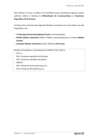 Dislexia y discalculia
TEMA 2 – + Información
Este término es el que se utiliza en la actualidad aunque actualmente algunos autores
prefieren utilizar el término de Dificultades de Lectoescritura o Trastorno
Específico de la lectura.
A lo largo de los años han ido surgiendo distintas asociaciones en varios países. Las más
importantes son:
El Hornsby Internacional Dyslexia Center. En Gran Bretaña.
British Dislexia Association (BDA). Publica cuatrimestralmente la revista Dislexia
Contact.
European Dislexia Association (EDA). Publica la EDA News.
Nombre de la dislexia y la discalculia en el DSM-IV-RT y CIE-10
CIE-10
F81.0 Trastorno específico de la lectura.
F81.2 Trastorno específico del cálculo.
DSM-IV
F81.0 Trastorno de la lectura (315.00).
F81.2 Trastorno del cálculo (315.1).
 