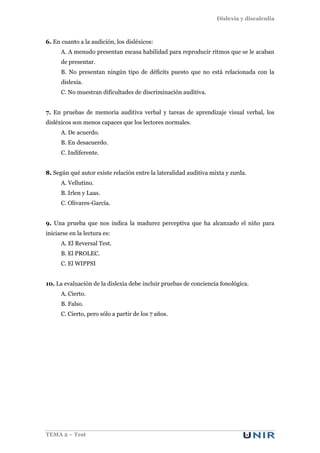 Dislexia y discalculia
TEMA 2 – Test
6. En cuanto a la audición, los disléxicos:
A. A menudo presentan escasa habilidad para reproducir ritmos que se le acaban
de presentar.
B. No presentan ningún tipo de déficits puesto que no está relacionada con la
dislexia.
C. No muestran dificultades de discriminación auditiva.
7. En pruebas de memoria auditiva verbal y tareas de aprendizaje visual verbal, los
disléxicos son menos capaces que los lectores normales.
A. De acuerdo.
B. En desacuerdo.
C. Indiferente.
8. Según qué autor existe relación entre la lateralidad auditiva mixta y zurda.
A. Vellutino.
B. Irlen y Laas.
C. Olivares-García.
9. Una prueba que nos indica la madurez perceptiva que ha alcanzado el niño para
iniciarse en la lectura es:
A. El Reversal Test.
B. El PROLEC.
C. El WIPPSI
10. La evaluación de la dislexia debe incluir pruebas de conciencia fonológica.
A. Cierto.
B. Falso.
C. Cierto, pero sólo a partir de los 7 años.
 