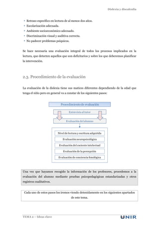 Dislexia y discalculia
TEMA 2 – Ideas clave
Retraso específico en lectura de al menos dos años.
Escolarización adecuada.
Ambiente socioeconómico adecuado.
Discriminación visual y auditiva correcta.
No padecer problemas psíquicos.
Se hace necesaria una evaluación integral de todos los procesos implicados en la
lectura, que detecten aquellos que son deficitarios y sobre los que deberemos planificar
la intervención.
2.3. Procedimiento de la evaluación
La evaluación de la dislexia tiene sus matices diferentes dependiendo de la edad que
tenga el niño pero en general va a constar de los siguientes pasos:
Una vez que hayamos recogido la información de los profesores, procedemos a la
evaluación del alumno mediante pruebas psicopedagógicas estandarizadas y otros
registros cualitativos.
Cada uno de estos pasos los iremos viendo detenidamente en los siguientes apartados
de este tema.
Nivel de lectura y escritura adquirida
Entrevista al tutor
Procedimientode evaluación
Evaluación del alumno
Evaluación neuropsicológica
Evaluación del cociente intelectual
Evaluación de la percepción
Evaluación de conciencia fonológica
 