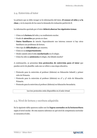 Dislexia y discalculia
TEMA 2 – Ideas clave
2.4. Entrevista al tutor
Lo primero que se debe recoger es la información del tutor, él conoce al niño y a la
clase, y en la mayoría de los casos la demanda de evaluación partirá de él.
La información aportada por el tutor deberá abarcar los siguientes temas:
Cómo es la lectura del niño y su rendimiento escolar.
Grado de atención que presta en clase.
Datos familiares de interés. Especialmente nos interesa conocer si hay otros
familiares con problemas de lectura.
Otro tipo de dificultades que muestra.
Cómo es su comportamiento.
Desde cuándo está el niño escolarizado en el colegio.
Cómo ha sido su asistencia al colegio, ¿ha faltado mucho?
A continuación, se presentan tres protocolos de entrevista para el tutor que
pueden servir de plantilla: cada uno se refiere a una etapa educativa.
Protocolo para la entrevista al profesor (dislexia) en Educación Infantil y primer
ciclo de Primaria.
Protocolo para la entrevista al profesor (dislexia) en 2º y 3º ciclo de Educación
Primaria.
Protocolo para la entrevista al profesor (dislexia) en Educación Secundaria.
Los tres protocolos están disponibles en el aula virtual.
2.5. Nivel de lectura y escritura adquirida
En la siguiente tabla aparecen cuáles son los logros normales en la lectoescritura
según el nivel escolar. De esta manera sabremos en qué nivel de competencia curricular
se encuentra el niño.
 