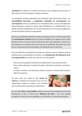 Dislexia y discalculia
TEMA 2 – Ideas clave
semánticos. No debería ser extraño que dentro de esta compleja red de procesos, el
fallo ocurra en el nivel perceptivo en algunas ocasiones.
Los principales correlatos optométricos de la dislexia, según afirma Bruce Evans, son
inestabilidad binocular y amplitudes reducidas de acomodación y/o
convergencia. Estos son problemas de la motricidad ocular y causan principalmente
fatiga (astenopía) y dolores de cabeza. Estas dificultades en el establecimiento de la
fijación binocular dependerían del mal funcionamiento de las neuronas ganglionares
grandes del sistema visual, vía magnocelular.
Existe una considerable cantidad de estudios revisada por Evans y Drasdo (1990) sobre
los movimientos oculares durante la lectura (sacádicos) que sugieren que los niños
disléxicos hacen un mayor número de fijaciones, sobre todo regresiones, cuando leen.
Sin embargo esto no parece que sea la causa de los problemas observados, sino más
bien la consecuencia del mal aprendizaje y las dificultades que el niño tiene.
En la actualidad hay una hipótesis de trabajo que atribuye la causa de algunos casos de
problemas para el aprendizaje de la lectura a una disminución del diámetro de la
vía magnocelular de cerebro, que sería un 27 % más pequeña:
Esta vía es la encargada de transmitir las señales desde los ojos hasta el cerebro.
Estas señales indicarían el sentido del espacio, dimensión, perspectiva, secuencia y
colores.
La señal se emitiría a una frecuencia errónea, enviando un mensaje distorsionado y
difícil de interpretar.
En estos casos, por medio de unas lentes de
colores se nivelaría la luz entrante al ojo y así la vía
magnocelular recibiría las señales a una velocidad
que el cerebro podría interpretar sin distorsiones.
Por otro lado, Irlen y Laas (1989), realizaron una serie de investigaciones en las que
descubrieron lo que se conoce como “Sídrome de Irlen” y que sería también
corregido con lentes de colores adaptadas a cada individuo con tintes personalizados.
 