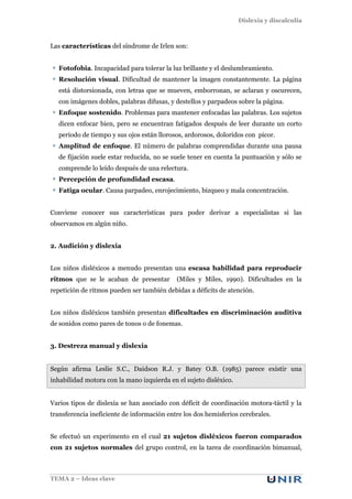 Dislexia y discalculia
TEMA 2 – Ideas clave
Las características del síndrome de Irlen son:
Fotofobia. Incapacidad para tolerar la luz brillante y el deslumbramiento.
Resolución visual. Dificultad de mantener la imagen constantemente. La página
está distorsionada, con letras que se mueven, emborronan, se aclaran y oscurecen,
con imágenes dobles, palabras difusas, y destellos y parpadeos sobre la página.
Enfoque sostenido. Problemas para mantener enfocadas las palabras. Los sujetos
dicen enfocar bien, pero se encuentran fatigados después de leer durante un corto
periodo de tiempo y sus ojos están llorosos, ardorosos, doloridos con picor.
Amplitud de enfoque. El número de palabras comprendidas durante una pausa
de fijación suele estar reducida, no se suele tener en cuenta la puntuación y sólo se
comprende lo leído después de una relectura.
Percepción de profundidad escasa.
Fatiga ocular. Causa parpadeo, enrojecimiento, bizqueo y mala concentración.
Conviene conocer sus características para poder derivar a especialistas si las
observamos en algún niño.
2. Audición y dislexia
Los niños disléxicos a menudo presentan una escasa habilidad para reproducir
ritmos que se le acaban de presentar (Miles y Miles, 1990). Dificultades en la
repetición de ritmos pueden ser también debidas a déficits de atención.
Los niños disléxicos también presentan dificultades en discriminación auditiva
de sonidos como pares de tonos o de fonemas.
3. Destreza manual y dislexia
Según afirma Leslie S.C., Daidson R.J. y Batey O.B. (1985) parece existir una
inhabilidad motora con la mano izquierda en el sujeto disléxico.
Varios tipos de dislexia se han asociado con déficit de coordinación motora-táctil y la
transferencia ineficiente de información entre los dos hemisferios cerebrales.
Se efectuó un experimento en el cual 21 sujetos disléxicos fueron comparados
con 21 sujetos normales del grupo control, en la tarea de coordinación bimanual,
 