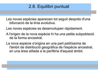 2.8. Equilibri puntuat
Les noves espècies apareixen tot seguit després d'una
bifurcació de la línia evolutiva.
Les noves espècies es desenvolupen ràpidament.
A l'origen de la nova espècie hi ha una petita subpoblació
de la forma ancestral.
La nova espècie s'origina en una part petitíssima de
l'àmbit de distribució geogràfica de l'espècie ancestral,
en una àrea aïllada a la perifèria d'aquest àmbit.
 
