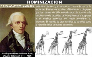 3.2 JEAN-BAPTISTE LAMMARCK: naturalista francés que formuló la primera teoría de la
evolución. Planteó en su obra «Philosophie zoologique»
que las formas de vida evolucionaron de formas más
simples y que la capacidad de los organismos a adaptarse
a los cambios sucesivos del medio propiciaron su
evolución. El traslado de esos cambios es conocido como
la herencia de los caracteres adquiridos.
Jean-Baptiste-Pierre-Antoine de Monet,
chevalier de Lamarck (1744 – 1824)
 