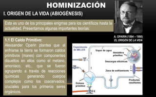 I. ORIGEN DE LA VIDA (ABIOGÉNESIS)
Esta es uno de los principales enigmas para los científicos hasta la
actualidad. Presentamos algunas importantes teorías:
1.1 El Caldo Primitivo:
Alexsander Oparin plantea que al
enfriarse la tierra se formaron caldos
primitivos (mares) con componentes
disueltos en ellos como el metano,
amoniaco, etc., que se fueron
agrupando a través de reacciones
químicas generando cuerpos
complejos como los coacervados,
cruciales para los primeros seres
orgánicos.
A. OPARIN (1894 – 1980)
EL ORIGEN DE LA VIDA
 