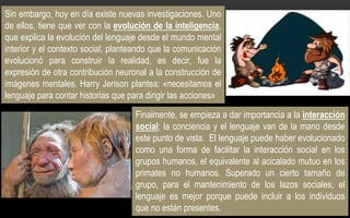 Sin embargo, hoy en día existe nuevas investigaciones. Uno
de ellos, tiene que ver con la evolución de la inteligencia,
que explica la evolución del lenguaje desde el mundo mental
interior y el contexto social; planteando que la comunicación
evolucionó para construir la realidad, es decir, fue la
expresión de otra contribución neuronal a la construcción de
imágenes mentales. Harry Jerison plantea: «necesitamos el
lenguaje para contar historias que para dirigir las acciones»
Finalmente, se empieza a dar importancia a la interacción
social; la conciencia y el lenguaje van de la mano desde
este punto de vista. El lenguaje puede haber evolucionado
como una forma de facilitar la interacción social en los
grupos humanos, el equivalente al acicalado mutuo en los
primates no humanos. Superado un cierto tamaño de
grupo, para el mantenimiento de los lazos sociales, el
lenguaje es mejor porque puede incluir a los individuos
que no están presentes.
 