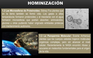 1.2 Las Microesferas de Proteinoides: Sidney Fox plantea que
en la tierra también se formó vida. Los gases a altas
temperaturas formaron protenoides y al mezclarse con el agua
formaron microesferas que podían absorber, aminoácidos,
glucosa u otras pudiendo haber originado entidades proteicas
con mantenimiento autónomo.
1.3 La Panspermia Molecular: Svante Arrhenius
plantea que los cuerpos celestes trajeron moléculas
orgánicas complejas, pero sin alcanzar el nivel
celular. Recientemente la NASA encontró ribosa y
azucares en meteoritos fundamentales para el origen
de la vida.
 