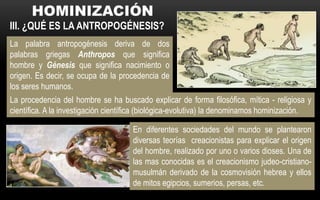 III. ¿QUÉ ES LA ANTROPOGÉNESIS?
La palabra antropogénesis deriva de dos
palabras griegas Anthropos que significa
hombre y Génesis que significa nacimiento o
origen. Es decir, se ocupa de la procedencia de
los seres humanos.
En diferentes sociedades del mundo se plantearon
diversas teorías creacionistas para explicar el origen
del hombre, realizado por uno o varios dioses. Una de
las mas conocidas es el creacionismo judeo-cristiano-
musulmán derivado de la cosmovisión hebrea y ellos
de mitos egipcios, sumerios, persas, etc.
La procedencia del hombre se ha buscado explicar de forma filosófica, mítica - religiosa y
científica. A la investigación científica (biológica-evolutiva) la denominamos hominización.
 