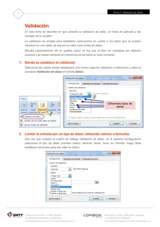 Tema 2: Validación de datos
C/ Miguel de Unamuno, 1_47008_Valladolid
Tel. 983249455 / 625569162_Fax 983243547
alfredovela@revistaformacion.com_www.ticsyformacion.com
Plaza Iturrilun nº5 bajo_20800 Zarautz_Gipuzkoa
Tel. 943830230_Fax 943830233
comercial@lombokdesign.com_www.lombokdesign.com
1
Validación
En este tema se describe en qué consiste la validación de datos, el modo de aplicarlo y las
ventajas de su empleo.
La validación se emplea para establecer restricciones en cuanto a los datos que se pueden
introducir en una celda, ya sea por su valor o por el tipo de datos.
Resulta especialmente útil en quellos casos en los que el libro es manejado por distintos
usuarios y se desea mantener la coherencia de los datos en todo momento.
1. Dónde se establece la validación
Seleccione las celdas donde establecerá una misma regla de validación o restricción y utilice el
comando Validación de datos en la ficha Datos.
2. Limitar la entrada por un tipo de datos utilizando valores o fórmulas
Una vez que muestra el cuadro de diálogo Validación de datos, en la pestaña Configuración
seleccione el tipo de datos (número entero, decimal, fecha, hora) en Permitir, luego debe
establecer los límites para ese valor en Datos.
 
