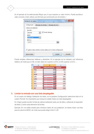 Tema 2: Validación de datos
C/ Miguel de Unamuno, 1_47008_Valladolid
Tel. 983249455 / 625569162_Fax 983243547
alfredovela@revistaformacion.com_www.ticsyformacion.com
Plaza Iturrilun nº5 bajo_20800 Zarautz_Gipuzkoa
Tel. 943830230_Fax 943830233
comercial@lombokdesign.com_www.lombokdesign.com
2
En el ejemplo se ha seleccionado Mayor que, lo que requiere un valor mínimo. Puede escribirun
valor concreto o bien utilizar una fórmula que comenzará con el símbolo =
Puede emplear referencias relativas y absolutas. En el ejemplo se ha utilizado una referencia
relativa, de modo que en B2, el valor debe ser superior a C2*2, en B3 superior a C3*2, …
3. Limitar la entrada con una lista desplegable
En el cuadro de diálogo Validación de datos, en la pestaña Configuración seleccione lista en el
cuadro Permitir. Es importante que marque la casilla Celda con lista desplegable.
En Origen puede escribir la lista de valores tecleando cada uno de ellos y utilizando el separador
de listas (;) entre cada elemento de la lista.
Ejemplo: En una tabla creada para introducir datos de una población, se desea incluir una lista
para la columna SEXO, de modo que pueda elegir entre V y M.
 