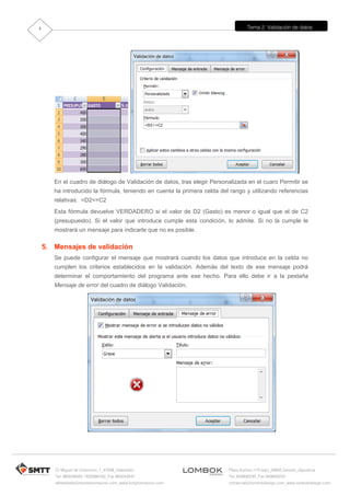 Tema 2: Validación de datos
C/ Miguel de Unamuno, 1_47008_Valladolid
Tel. 983249455 / 625569162_Fax 983243547
alfredovela@revistaformacion.com_www.ticsyformacion.com
Plaza Iturrilun nº5 bajo_20800 Zarautz_Gipuzkoa
Tel. 943830230_Fax 943830233
comercial@lombokdesign.com_www.lombokdesign.com
4
En el cuadro de diálogo de Validación de datos, tras elegir Personalizada en el cuaro Permitir se
ha introducido la fórmula, teniendo en cuenta la primera celda del rango y utilizando referencias
relativas: =D2<=C2
Esta fórmula devuelve VERDADERO si el valor de D2 (Gasto) es menor o igual que el de C2
(presupuesto). Si el valor que introduce cumple esta condición, lo admite. Si no la cumple le
mostrará un mensaje para indicarle que no es posible.
5. Mensajes de validación
Se puede configurar el mensaje que mostrará cuando los datos que introduce en la celda no
cumplen los criterios establecidos en la validación. Además del texto de ese mensaje podrá
determinar el comportamiento del programa ante ese hecho. Para ello debe ir a la pestaña
Mensaje de error del cuadro de diálogo Validación.
 