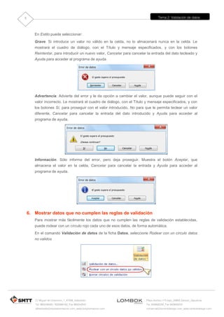 Tema 2: Validación de datos
C/ Miguel de Unamuno, 1_47008_Valladolid
Tel. 983249455 / 625569162_Fax 983243547
alfredovela@revistaformacion.com_www.ticsyformacion.com
Plaza Iturrilun nº5 bajo_20800 Zarautz_Gipuzkoa
Tel. 943830230_Fax 943830233
comercial@lombokdesign.com_www.lombokdesign.com
5
En Estilo puede seleccionar:
Grave. Si introduce un valor no válido en la celda, no lo almacenará nunca en la celda. Le
mostrará el cuadro de diálogo, con el Título y mensaje especificados, y con los botones
Reintentar, para introducir un nuevo valor, Cancelar para cancelar la entrada del dato tecleado y
Ayuda para acceder al programa de ayuda.
Advertencia. Advierte del error y le da opción a cambiar el valor, aunque puede seguir con el
valor incorrecto. Le mostrará el cuadro de diálogo, con el Título y mensaje especificados, y con
los botones Sí, para proseguir con el valor introducido, No para que le permita teclear un valor
diferente, Cancelar para cancelar la entrada del dato introducido y Ayuda para acceder al
programa de ayuda.
Información. Sólo informa del error, pero deja proseguir. Muestra el botón Aceptar, que
almacena el valor en la celda, Cancelar para cancelar la entrada y Ayuda para acceder al
programa de ayuda.
6. Mostrar datos que no cumplen las reglas de validación
Para mostrar más fácilmente los datos que no cumplen las reglas de validación establecidas,
puede rodear con un círculo rojo cada uno de esos datos, de forma automática.
En el comando Validación de datos de la ficha Datos, seleccione Rodear con un círculo datos
no validos
 