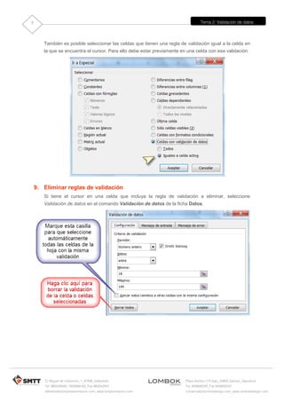 Tema 2: Validación de datos
C/ Miguel de Unamuno, 1_47008_Valladolid
Tel. 983249455 / 625569162_Fax 983243547
alfredovela@revistaformacion.com_www.ticsyformacion.com
Plaza Iturrilun nº5 bajo_20800 Zarautz_Gipuzkoa
Tel. 943830230_Fax 943830233
comercial@lombokdesign.com_www.lombokdesign.com
7
También es posible seleccionar las celdas que tienen una regla de validación igual a la celda en
la que se encuentra el cursor. Para ello debe estar previamente en una celda con esa validación.
9. Eliminar reglas de validación
Si tiene el cursor en una celda que incluya la regla de validación a eliminar, seleccione
Validación de datos en el comando Validación de datos de la ficha Datos.
 