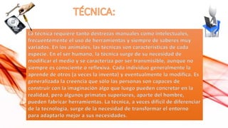 La técnica requiere tanto destrezas manuales como intelectuales,
frecuentemente el uso de herramientas y siempre de saberes muy
variados. En los animales, las técnicas son características de cada
especie. En el ser humano, la técnica surge de su necesidad de
modificar el medio y se caracteriza por ser transmisible, aunque no
siempre es consciente o reflexiva. Cada individuo generalmente la
aprende de otros (a veces la inventa) y eventualmente la modifica. Es
generalizada la creencia que sólo las personas son capaces de
construir con la imaginación algo que luego pueden concretar en la
realidad, pero algunos primates superiores, aparte del hombre,
pueden fabricar herramientas. La técnica, a veces difícil de diferenciar
de la tecnología, surge de la necesidad de transformar el entorno
para adaptarlo mejor a sus necesidades.

 