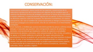 Conservación ambiental, conservación de las especies, conservación de la
naturaleza o protección de la naturaleza son algunos de los nombres que se
conocen las distintas formas de proteger y preservar el futuro de la naturaleza,
el medio ambiente, o específicamente algunas de sus partes: la flora y la fauna,
las distintas especies como los humanos, los distintos ecosistemas, los valores
paisajísticos, etc. Con el nombre de conservacionismo se designa al movimiento
social que propugna esa conservación. Una de sus vertientes es el movimiento
ecologista.
El ser humano, a medida que avanza está destruyendo las pocas y últimas áreas
salvajes o naturales que quedan; está extinguiendo especies de plantas y
animales; está perdiendo germoplasma valioso de especies y variedades
domésticas de plantas y animales; está contaminando el mar, el aire, el suelo y
las aguas, y el medio ambiente en general. De seguir este proceso, las
generaciones futuras no podrán ver ya muchas cosas que hoy tenemos el placer
de ver. Es más, el ser humano no sólo está empobreciendo su entorno y a sí
mismo, sino que está comprometiendo su propia supervivencia como especie.
La conservación de la naturaleza se da por razones económicas, científicas,
culturales, éticas, sociales y legales.

 