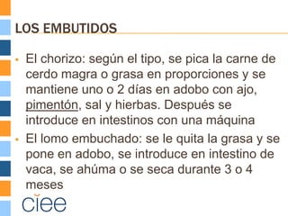 LOS EMBUTIDOS

   El chorizo: según el tipo, se pica la carne de
    cerdo magra o grasa en proporciones y se
    mantiene uno o 2 días en adobo con ajo,
    pimentón, sal y hierbas. Después se
    introduce en intestinos con una máquina
   El lomo embuchado: se le quita la grasa y se
    pone en adobo, se introduce en intestino de
    vaca, se ahúma o se seca durante 3 o 4
    meses
 