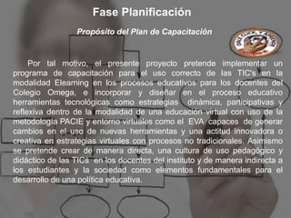Fase Planificación
                 Propósito del Plan de Capacitación


     Por tal motivo, el presente proyecto pretende implementar un
programa de capacitación para el uso correcto de las TIC's en la
modalidad Elearning en los procesos educativos para los docentes del
Colegio Omega, e incorporar y diseñar en el proceso educativo
herramientas tecnológicas como estrategias dinámica, participativas y
reflexiva dentro de la modalidad de una educación virtual con uso de la
metodología PACIE y entorno virtuales como el EVA capaces de generar
cambios en el uso de nuevas herramientas y una actitud innovadora o
creativa en estrategias virtuales con procesos no tradicionales. Asimismo
se pretende crear de manera directa, una cultura de uso pedagógico y
didáctico de las TICś en los docentes del instituto y de manera indirecta a
los estudiantes y la sociedad como elementos fundamentales para el
desarrollo de una política educativa.
 