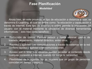 Fase Planificación
                               Modalidad



     Ahora bien, en este proyecto, el tipo de educación a distancia a usar, se
denomina E-Learning, el cual se define como: “la educación y capacitación a
través de Internet. Este tipo de enseñanza online permite la interacción del
usuario con el material mediante la utilización de diversas herramientas
informáticas.”, esto trae como beneficio:

1.    Reducción de costos: Permite reducir y hasta eliminar gastos de
     traslado, alojamiento, material didáctico, entre otros.
2.    Rapidez y agilidad: Las comunicaciones a través de sistemas en la red
     confiere rapidez y agilidad a las comunicaciones.
3.   Acceso just in time: Los usuarios pueden acceder al contenido desde
     cualquier conexión a Internet, cuando les surge la necesidad.
4.    Flexibilidad de la agenda: No se requiere que un grupo de personas
     coincidan en tiempo y espacio
 