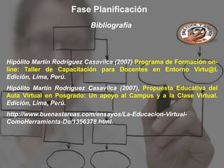 Fase Planificación
                           Bibliografía



Hipólito Martín Rodríguez Casavilca (2007) Programa de Formación on-
line: Taller de Capacitación para Docentes en Entorno Virtu@l.
Edición, Lima, Perú.
Hipólito Martín Rodríguez Casavilca (2007), Propuesta Educativa del
Aula Virtual en Posgrado: Un apoyo al Campus y a la Clase Virtual.
Edición, Lima, Perú.
http://www.buenastareas.com/ensayos/La-Educacion-Virtual-
ComoHerramienta-De/1356378.html.
 