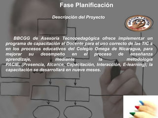 Fase Planificación
                      Descripción del Proyecto



    BBCGG de Asesoría Tecnopedagógica ofrece implementar un
programa de capacitación al Docente para el uso correcto de las TIC s
en los procesos educativos del Colegio Omega de Nicaragua, para
mejorar    su   desempeño       en   el  proceso    de     enseñanza
aprendizaje,           mediante            la           metodología
PACIE, (Presencia, Alcance, Capacitación, Interacción, E-learning); la
capacitación se desarrollará en nueve meses.
 