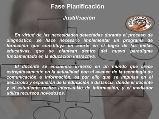 Fase Planificación
                          Justificación


    En virtud de las necesidades detectadas durante el proceso de
diagnóstico, se hace necesario implementar un programa de
formación que constituya un aporte en el logro de las metas
educativas, que se plantean dentro del nuevo paradigma
fundamentado en la educación interactiva.

     El docente se encuentra inmerso en un mundo que crece
estrepitosamente en la actualidad, con el avance de la tecnología de
comunicación e información, es por ello que se impulsa en el
desarrollo y expansión de la educación a distancia, donde el docente
y el estudiante realiza intercambio de información; y el mediador
utiliza recursos novedosos.
 