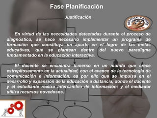 Fase Planificación
                           Justificación


    En virtud de las necesidades detectadas durante el proceso de
diagnóstico, se hace necesario implementar un programa de
formación que constituya un aporte en el logro de las metas
educativas, que se plantean dentro del nuevo paradigma
fundamentado en la educación interactiva.

     El docente se encuentra inmerso en un mundo que crece
estrepitosamente en la actualidad, con el avance de la tecnología de
comunicación e información, es por ello que se impulsa en el
desarrollo y expansión de la educación a distancia, donde el docente
y el estudiante realiza intercambio de información; y el mediador
utiliza recursos novedosos.
 