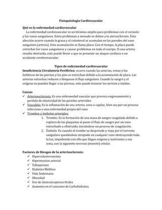 Fisiopatología Cardiovascular
Qué es la enfermedad cardiovascular
La enfermedad cardiovascular es un término amplio para problemas con el corazón
y los vasos sanguíneos. Estos problemas a menudo se deben a la aterosclerosis. Esta
afección ocurre cuando la grasa y el colesterol se acumulan en las paredes del vaso
sanguíneo (arteria). Esta acumulación se llama placa. Con el tiempo, la placa puede
estrechar los vasos sanguíneos y causar problemas en todo el cuerpo. Si una arteria
resulta obstruida, esto puede llevar a que se presente un ataque cardíaco o un
accidente cerebrovascular.
Tipos de enfermedad cardiovascular
Insuficiencia Circulatoria Periférica: ocurre cuando las arterias, venas y los
linfáticos de las piernas y los pies se estrechan debido a la acumulación de placa. Las
arterias estrechas reducen o bloquean el flujo sanguíneo. Cuando la sangre y el
oxígeno no pueden llegar a las piernas, esto puede lesionar los nervios y tejidos.
Causas
 Arterioesclerosis: Es una enfermedad vascular que provoca engrosamiento y
perdida de elasticidad de las paredes arteriales.
 Vasculitis: Es la inflamación de una arteria, vena o capilar, bien sea por un proceso
infeccioso o una enfermedad propia del vaso.
 Trombos y émbolos arteriales:
1. Trombo: Es la formación de una masa de sangre coagulada debido a
ruptura de las plaquetas al pasar el flujo de sangre por un vaso
estrechado u obstruido, iniciándose un proceso de coagulación.
2. Émbolo: Es cuando el trombo se desprende y viaja por el torrente
sanguíneo quedándose atrapado en cualquier vaso obstruyendo toda
la luz, impidiendo con ello que llegue oxígeno y nutrientes a esa
zona, con la siguiente necrosis (muerte) celular.
Factores de Riesgos de la arteriosclerosis:
 Hipercolesteronemia
 Hipertension arterial
 Tabaquismo
 Diabetes Mellitus
 Vida Sedentaria
 Obesidad
 Uso de Anticonceptivos Orales
 Aumento en el consumo de Carbohidratos
 