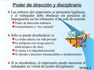 Poder de dirección y disciplinario Las órdenes del empresario se presumen legítimas, y el trabajador debe obedecer sin perjuicio de impugnarlas en los tribunales si no está de acuerdo Poder de dirección ordinario Extraordinario o “ius variandi” Sólo se puede desobedecer si: La orden afecta a la vida privada Es peligrosa con riesgo para la salud propia o de otros Si atenta a la dignidad personal Si afectan a derechos irrenunciables o fundamentales Si se desobedece, el empresario puede sancionar al trabajador en virtud del poder disciplinario 