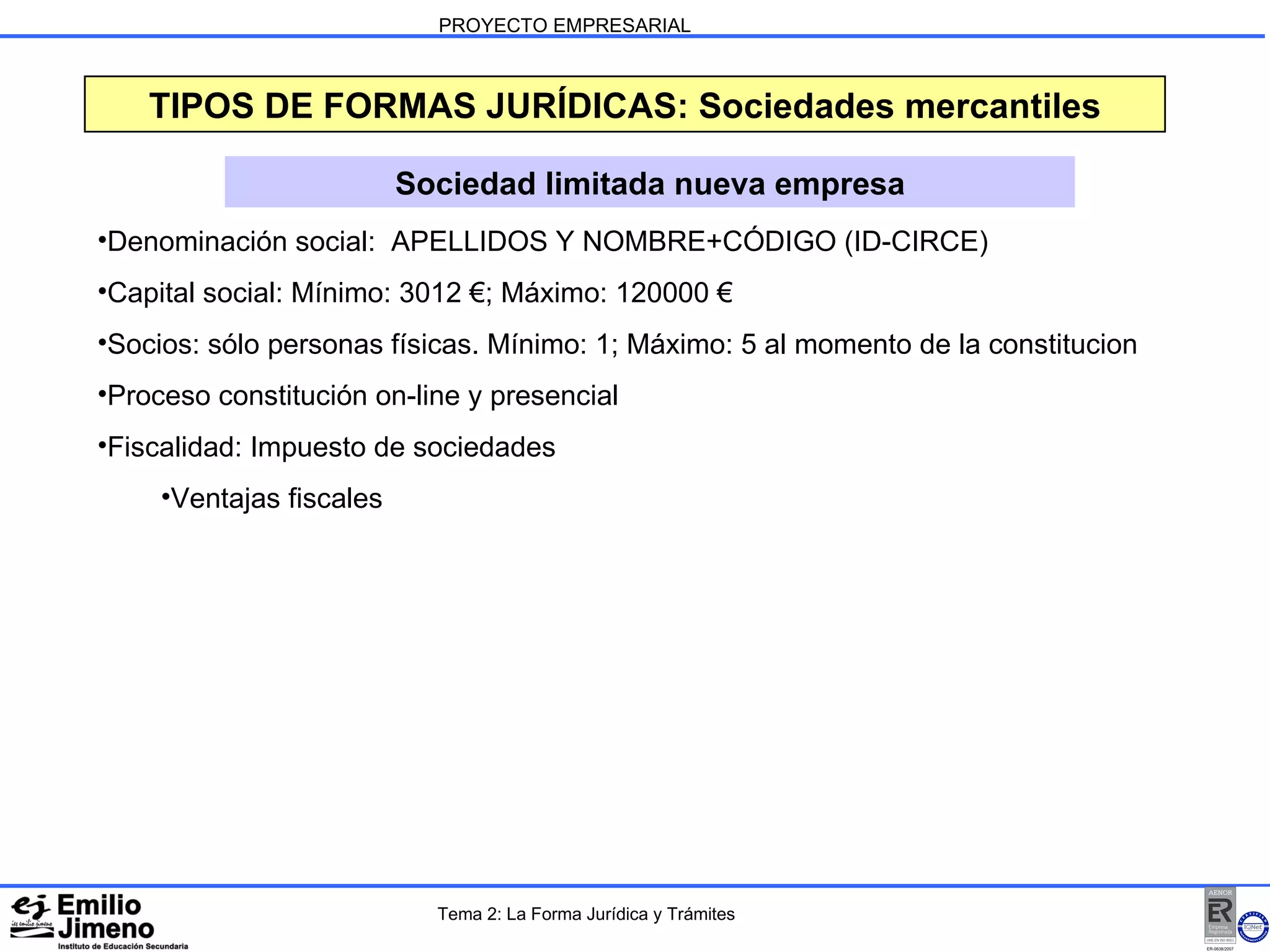 PROYECTO EMPRESARIAL Sociedad limitada nueva empresa TIPOS DE FORMAS JURÍDICAS: Sociedades mercantiles Denominación social:  APELLIDOS Y NOMBRE+CÓDIGO (ID-CIRCE) Capital social: Mínimo: 3012 €; Máximo: 120000 € Socios: sólo personas físicas. Mínimo: 1; Máximo: 5 al momento de la constitucion Proceso constitución on-line y presencial Fiscalidad: Impuesto de sociedades Ventajas fiscales Tema 2: La Forma Jurídica y Trámites 