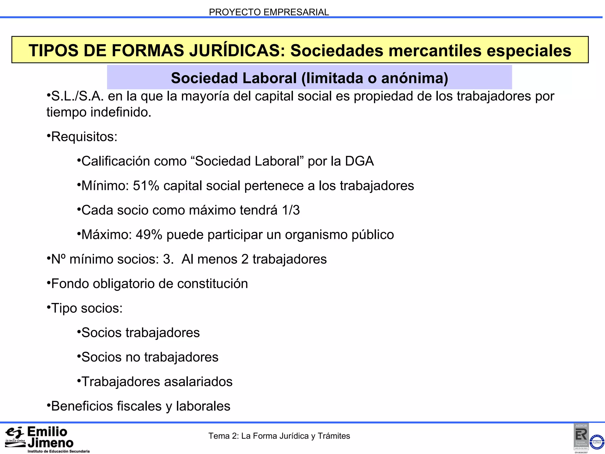 PROYECTO EMPRESARIAL Sociedad Laboral (limitada o anónima) TIPOS DE FORMAS JURÍDICAS: Sociedades mercantiles especiales S.L./S.A. en la que la mayoría del capital social es propiedad de los trabajadores por tiempo indefinido. Requisitos: Calificación como “Sociedad Laboral” por la DGA Mínimo: 51% capital social pertenece a los trabajadores Cada socio como máximo tendrá 1/3 Máximo: 49% puede participar un organismo público Nº mínimo socios: 3.  Al menos 2 trabajadores Fondo obligatorio de constitución Tipo socios: Socios trabajadores Socios no trabajadores Trabajadores asalariados Beneficios fiscales y laborales Tema 2: La Forma Jurídica y Trámites 