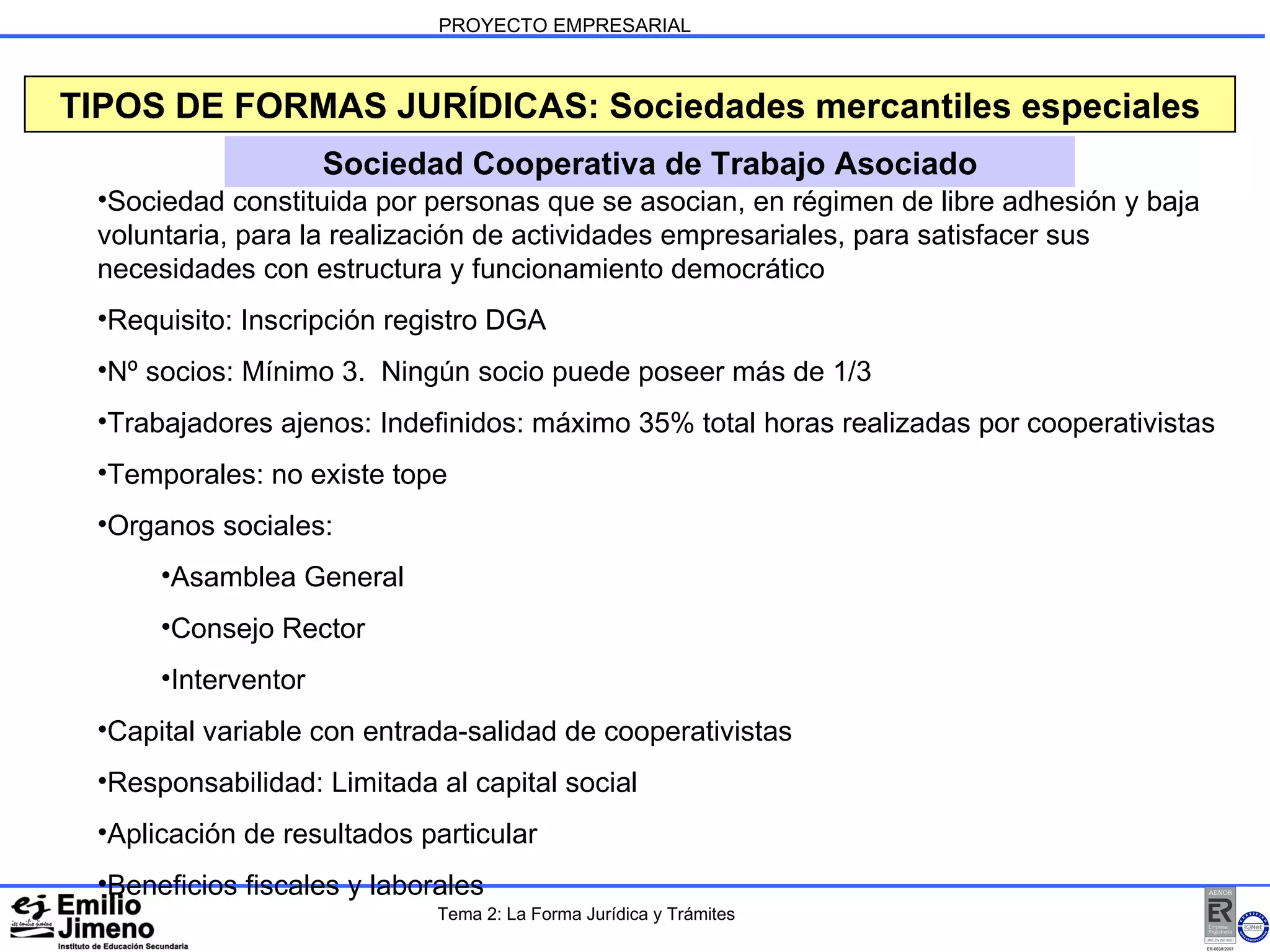 PROYECTO EMPRESARIAL Sociedad Cooperativa de Trabajo Asociado TIPOS DE FORMAS JURÍDICAS: Sociedades mercantiles especiales Sociedad constituida por personas que se asocian, en régimen de libre adhesión y baja voluntaria, para la realización de actividades empresariales, para satisfacer sus necesidades con estructura y funcionamiento democrático Requisito: Inscripción registro DGA Nº socios: Mínimo 3.  Ningún socio puede poseer más de 1/3 Trabajadores ajenos: Indefinidos: máximo 35% total horas realizadas por cooperativistas Temporales: no existe tope Organos sociales: Asamblea General Consejo Rector Interventor Capital variable con entrada-salidad de cooperativistas Responsabilidad: Limitada al capital social Aplicación de resultados particular Beneficios fiscales y laborales Tema 2: La Forma Jurídica y Trámites 