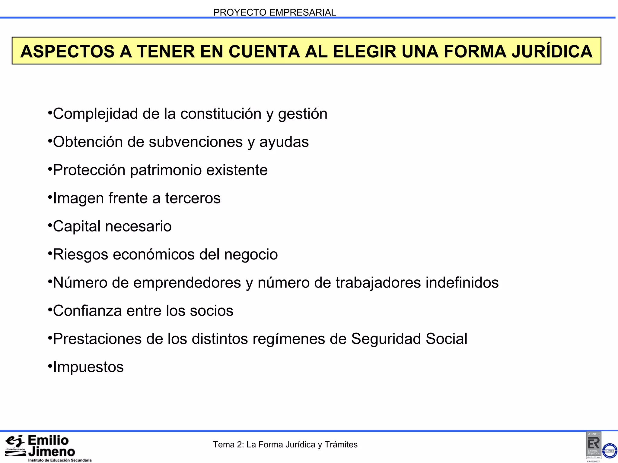 PROYECTO EMPRESARIAL ASPECTOS A TENER EN CUENTA AL ELEGIR UNA FORMA JURÍDICA Complejidad de la constitución y gestión Obtención de subvenciones y ayudas Protección patrimonio existente Imagen frente a terceros Capital necesario Riesgos económicos del negocio Número de emprendedores y número de trabajadores indefinidos Confianza entre los socios Prestaciones de los distintos regímenes de Seguridad Social Impuestos Tema 2: La Forma Jurídica y Trámites 
