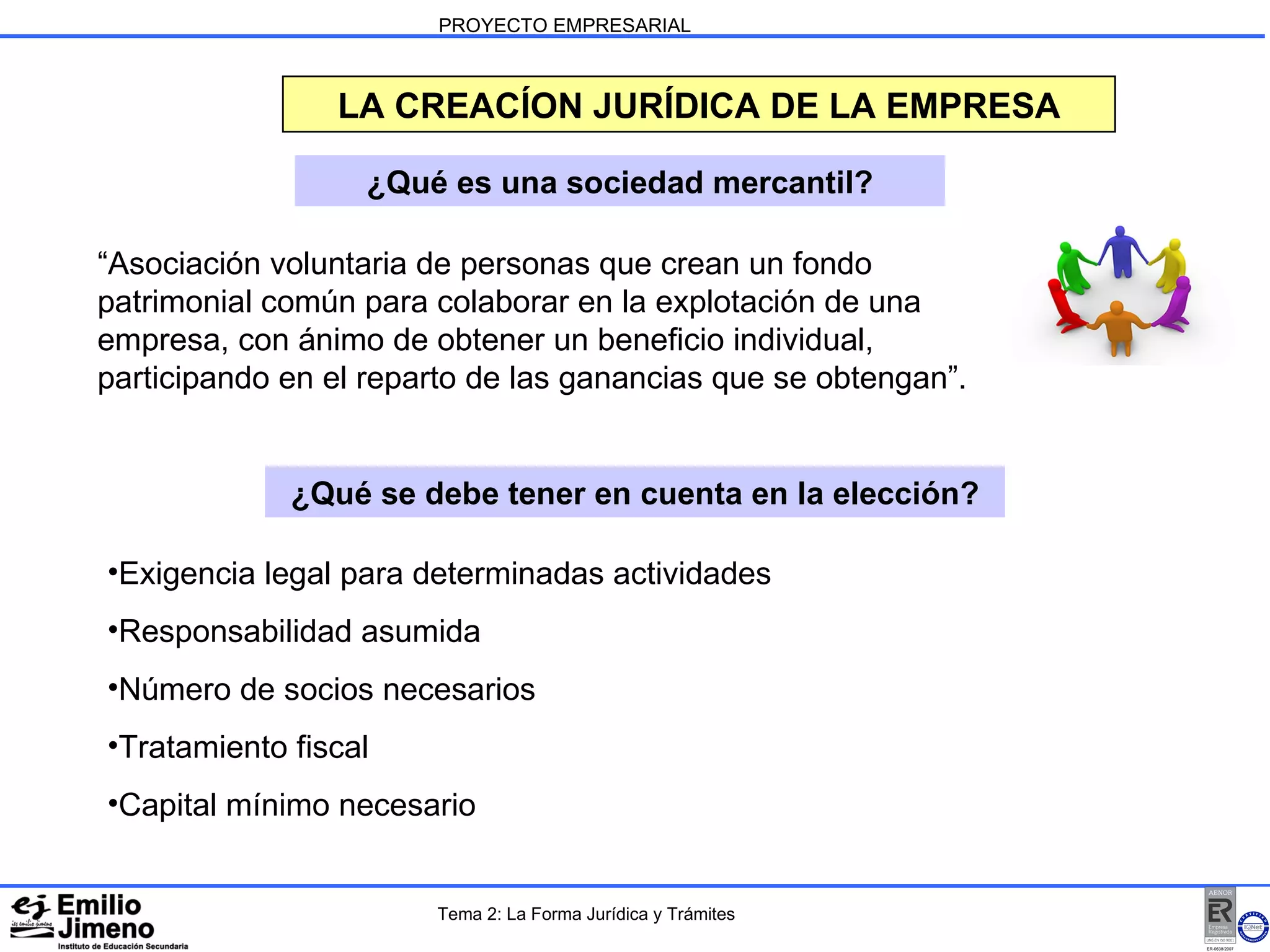PROYECTO EMPRESARIAL LA CREACÍON JURÍDICA DE LA EMPRESA ¿Qué es una sociedad mercantil? ¿Qué se debe tener en cuenta en la elección? “Asociación voluntaria de personas que crean un fondo patrimonial común para colaborar en la explotación de una empresa, con ánimo de obtener un beneficio individual, participando en el reparto de las ganancias que se obtengan”.  Exigencia legal para determinadas actividades Responsabilidad asumida Número de socios necesarios Tratamiento fiscal Capital mínimo necesario Tema 2: La Forma Jurídica y Trámites 