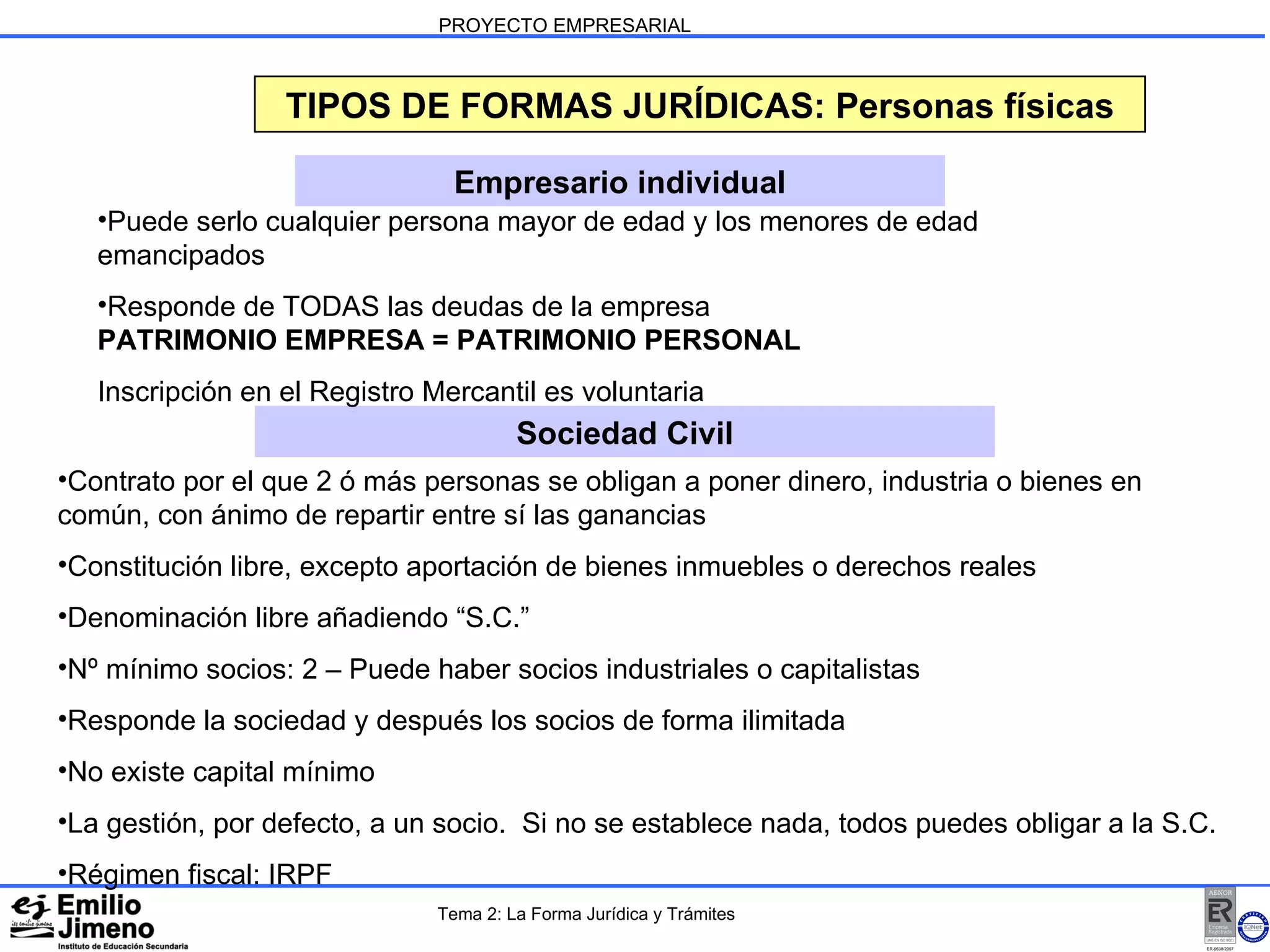 PROYECTO EMPRESARIAL TIPOS DE FORMAS JURÍDICAS: Personas físicas Empresario individual Sociedad Civil Puede serlo cualquier persona mayor de edad y los menores de edad emancipados Responde de TODAS las deudas de la empresa PATRIMONIO EMPRESA = PATRIMONIO PERSONAL Inscripción en el Registro Mercantil es voluntaria  Contrato por el que 2 ó más personas se obligan a poner dinero, industria o bienes en común, con ánimo de repartir entre sí las ganancias Constitución libre, excepto aportación de bienes inmuebles o derechos reales Denominación libre añadiendo “S.C.” Nº mínimo socios: 2 – Puede haber socios industriales o capitalistas Responde la sociedad y después los socios de forma ilimitada No existe capital mínimo La gestión, por defecto, a un socio.  Si no se establece nada, todos puedes obligar a la S.C. Régimen fiscal: IRPF Tema 2: La Forma Jurídica y Trámites 