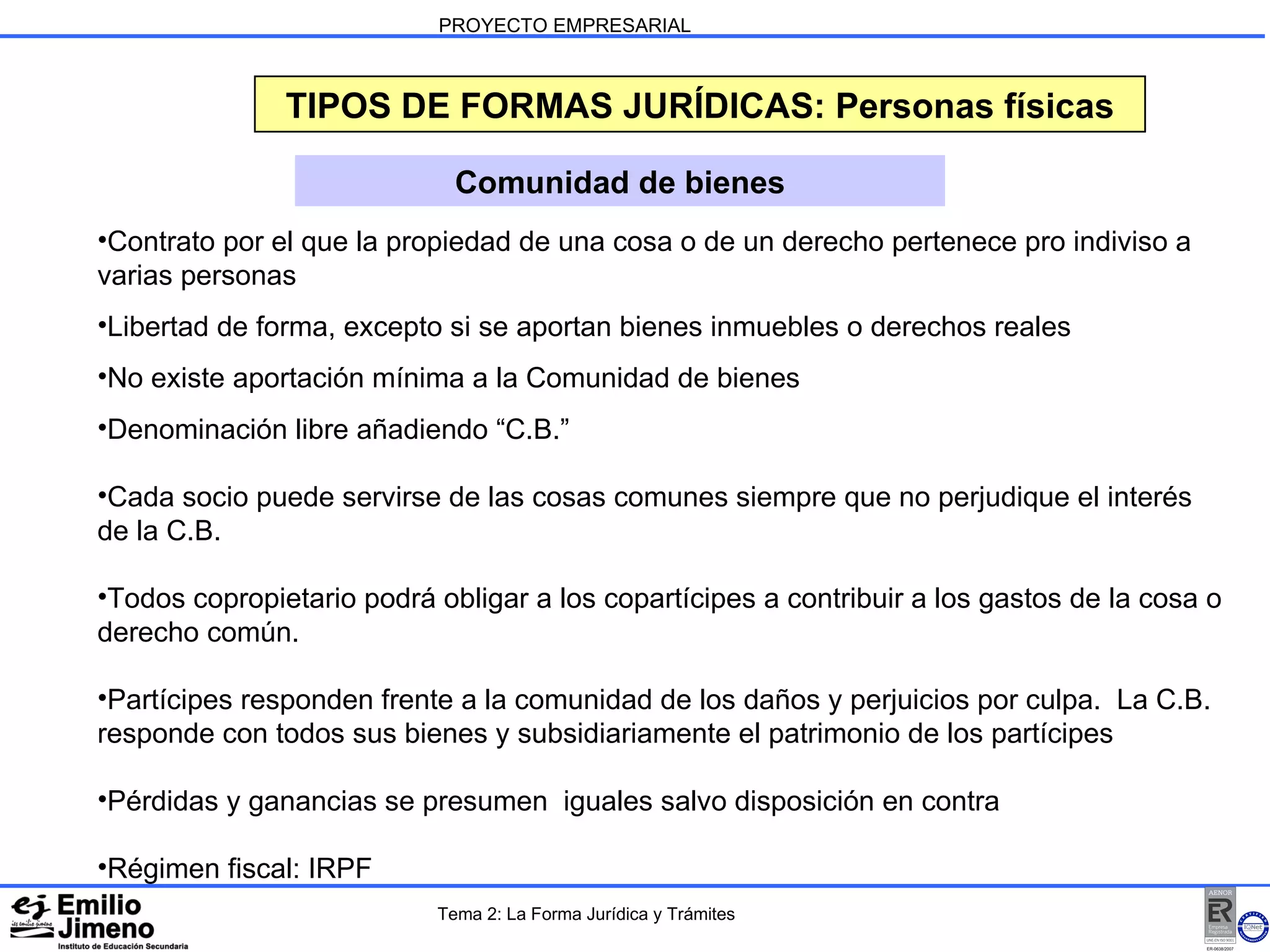 PROYECTO EMPRESARIAL TIPOS DE FORMAS JURÍDICAS: Personas físicas Comunidad de bienes Contrato por el que la propiedad de una cosa o de un derecho pertenece pro indiviso a varias personas Libertad de forma, excepto si se aportan bienes inmuebles o derechos reales No existe aportación mínima a la Comunidad de bienes Denominación libre añadiendo “C.B.” Cada socio puede servirse de las cosas comunes siempre que no perjudique el interés de la C.B.  Todos copropietario podrá obligar a los copartícipes a contribuir a los gastos de la cosa o derecho común. Partícipes responden frente a la comunidad de los daños y perjuicios por culpa.  La C.B. responde con todos sus bienes y subsidiariamente el patrimonio de los partícipes Pérdidas y ganancias se presumen  iguales salvo disposición en contra Régimen fiscal: IRPF Tema 2: La Forma Jurídica y Trámites 