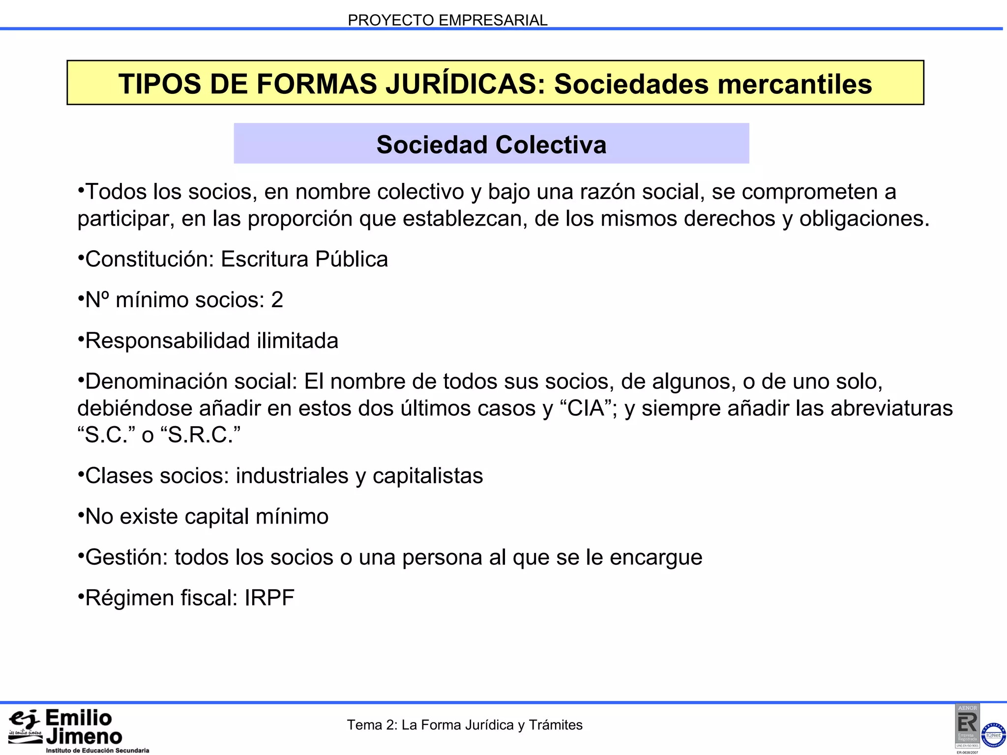 PROYECTO EMPRESARIAL TIPOS DE FORMAS JURÍDICAS: Sociedades mercantiles Sociedad Colectiva Todos los socios, en nombre colectivo y bajo una razón social, se comprometen a participar, en las proporción que establezcan, de los mismos derechos y obligaciones. Constitución: Escritura Pública Nº mínimo socios: 2 Responsabilidad ilimitada Denominación social: El nombre de todos sus socios, de algunos, o de uno solo, debiéndose añadir en estos dos últimos casos y “CIA”; y siempre añadir las abreviaturas “S.C.” o “S.R.C.” Clases socios: industriales y capitalistas No existe capital mínimo Gestión: todos los socios o una persona al que se le encargue Régimen fiscal: IRPF Tema 2: La Forma Jurídica y Trámites 