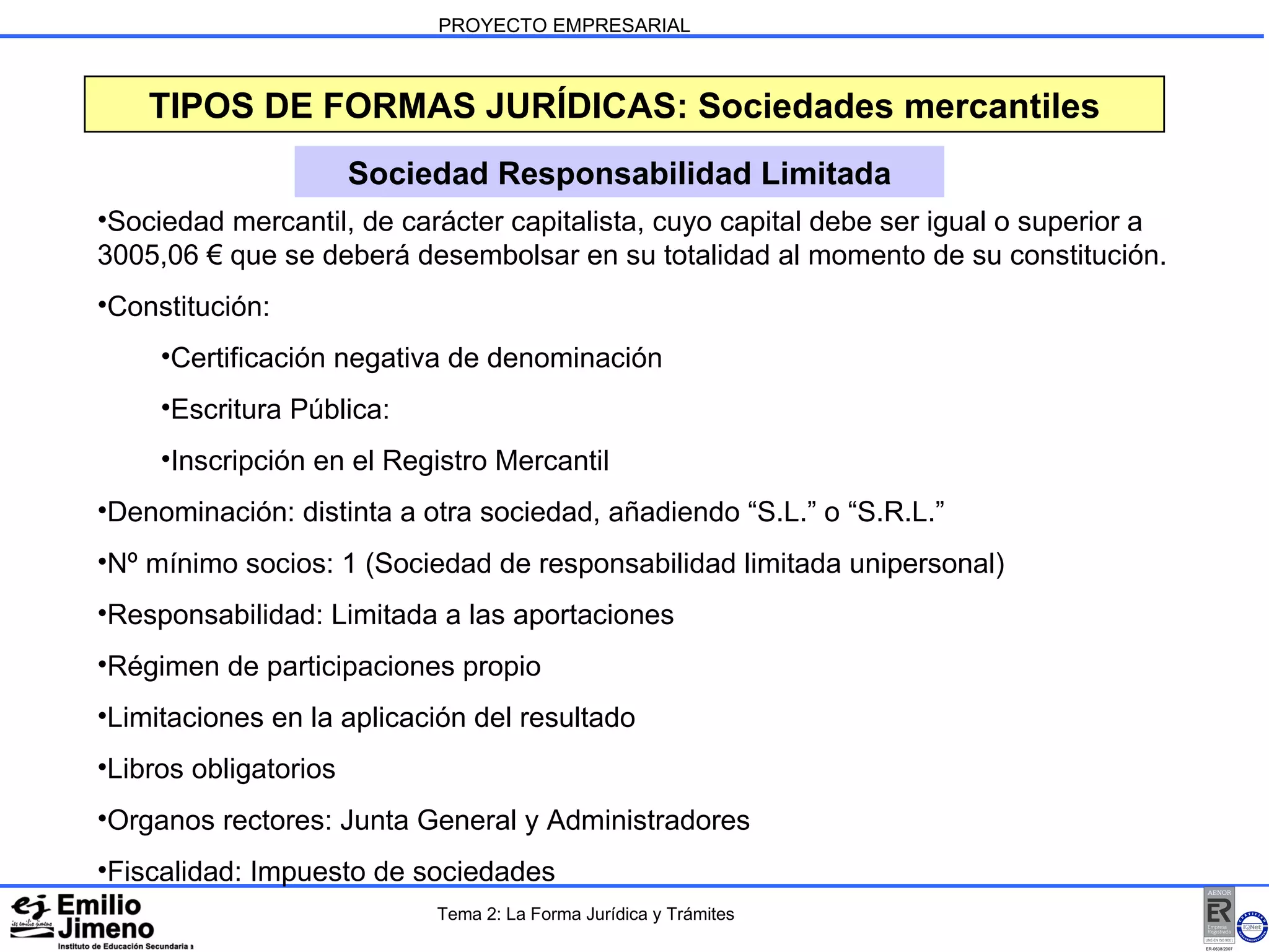 PROYECTO EMPRESARIAL TIPOS DE FORMAS JURÍDICAS: Sociedades mercantiles Sociedad Responsabilidad Limitada Sociedad mercantil, de carácter capitalista, cuyo capital debe ser igual o superior a 3005,06 € que se deberá desembolsar en su totalidad al momento de su constitución. Constitución: Certificación negativa de denominación Escritura Pública: Inscripción en el Registro Mercantil Denominación: distinta a otra sociedad, añadiendo “S.L.” o “S.R.L.” Nº mínimo socios: 1 (Sociedad de responsabilidad limitada unipersonal) Responsabilidad: Limitada a las aportaciones Régimen de participaciones propio Limitaciones en la aplicación del resultado Libros obligatorios Organos rectores: Junta General y Administradores Fiscalidad: Impuesto de sociedades  Tema 2: La Forma Jurídica y Trámites 