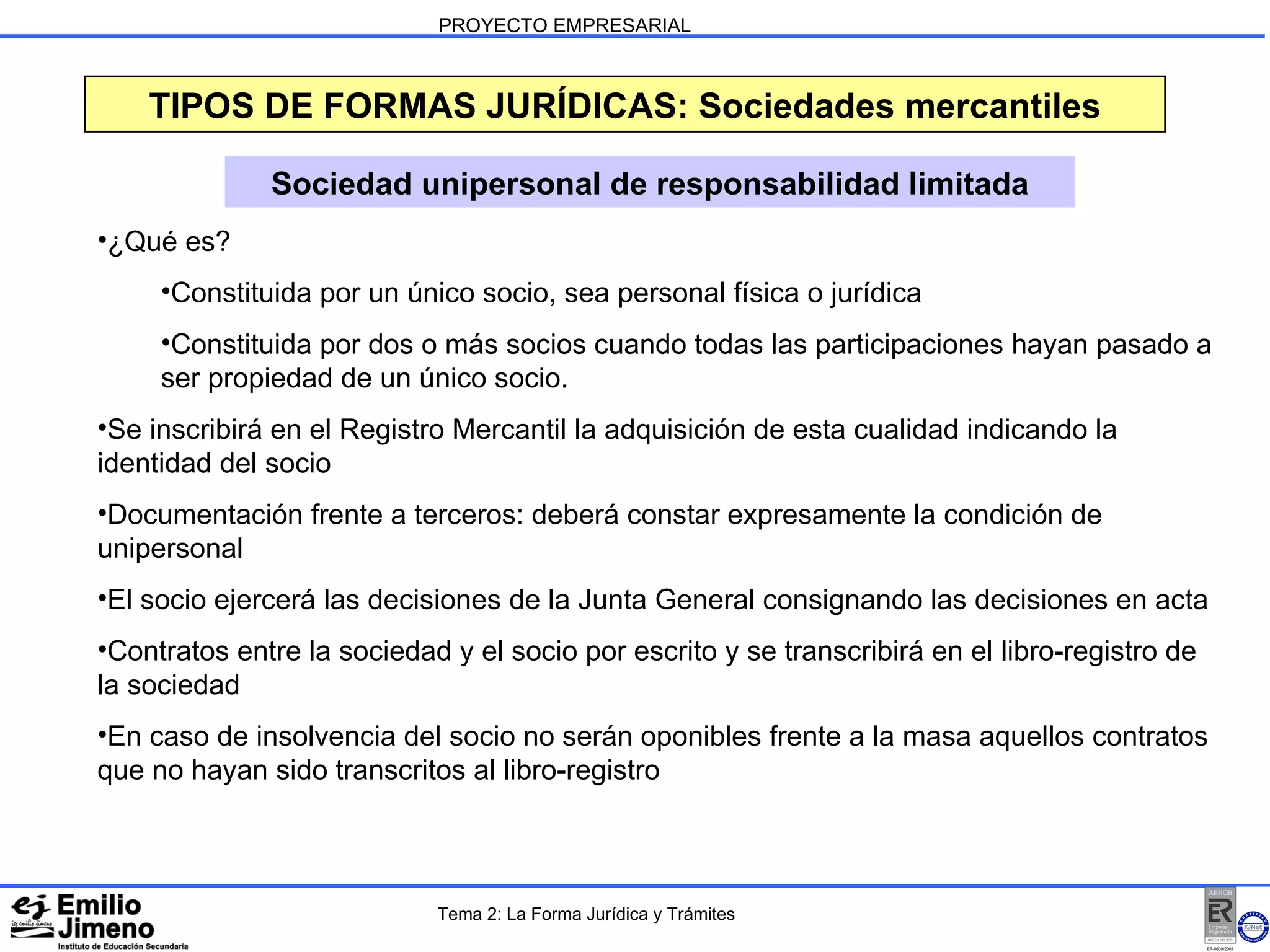 PROYECTO EMPRESARIAL Sociedad unipersonal de responsabilidad limitada ¿Qué es? Constituida por un único socio, sea personal física o jurídica Constituida por dos o más socios cuando todas las participaciones hayan pasado a ser propiedad de un único socio. Se inscribirá en el Registro Mercantil la adquisición de esta cualidad indicando la identidad del socio Documentación frente a terceros: deberá constar expresamente la condición de unipersonal El socio ejercerá las decisiones de la Junta General consignando las decisiones en acta Contratos entre la sociedad y el socio por escrito y se transcribirá en el libro-registro de la sociedad En caso de insolvencia del socio no serán oponibles frente a la masa aquellos contratos que no hayan sido transcritos al libro-registro TIPOS DE FORMAS JURÍDICAS: Sociedades mercantiles Tema 2: La Forma Jurídica y Trámites 