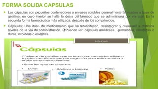FORMA SOLIDA CAPSULAS
 Las cápsulas son pequeños contenedores o envases solubles generalmente fabricados a base de
gelatina, en cuyo interior se halla la dosis del fármaco que se administrará por vía oral. Es la
segunda forma farmacéutica más utilizada, después de los comprimidos.
 Cápsulas: Una dosis de medicamento que se reblandecen, desintegran y disuelven a distintos
niveles de la vía de administración. Pueden ser: cápsulas amiláceas , gelatinosas, cilíndricas o

duras, ovoideas o esféricas.
 