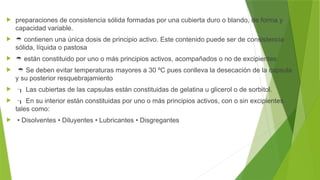  preparaciones de consistencia sólida formadas por una cubierta duro o blando, de forma y
capacidad variable.
  contienen una única dosis de principio activo. Este contenido puede ser de consistencia
sólida, líquida o pastosa
  están constituido por uno o más principios activos, acompañados o no de excipientes.
  Se deben evitar temperaturas mayores a 30 ºC pues conlleva la desecación de la capsula
y su posterior resquebrajamiento
  Las cubiertas de las capsulas están constituidas de gelatina u glicerol o de sorbitol.
  En su interior están constituidas por uno o más principios activos, con o sin excipientes
tales como:
 • Disolventes • Diluyentes • Lubricantes • Disgregantes
 