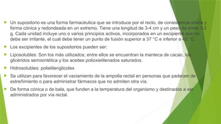  Un supositorio es una forma farmacéutica que se introduce por el recto, de consistencia sólida y
forma cónica y redondeada en un extremo. Tiene una longitud de 3-4 cm y un peso de entre 1-3
g. Cada unidad incluye uno o varios principios activos, incorporados en un excipiente que no
debe ser irritante, el cual debe tener un punto de fusión superior a 37 °C e inferior a 43 °C .
 Los excipientes de los supositorios pueden ser:
 Liposolubles: Son los más utilizados; entre ellos se encuentran la manteca de cacao, los
glicéridos semisintética y los aceites polioxietilenados saturados.
 Hidrosolubles: polietilenglicoles
 Se utilizan para favorecer el vaciamiento de la ampolla rectal en personas que padecen de
estreñimiento o para administrar fármacos que no admiten otra vía.
 De forma cónica o de bala, que funden a la temperatura del organismo y destinados a ser
administrados por vía rectal.
 