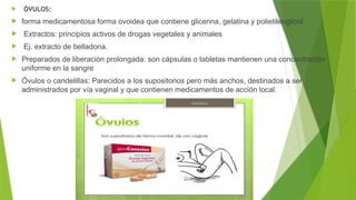  ÓVULOS:
 forma medicamentosa forma ovoidea que contiene glicerina, gelatina y polietilenglicol.
 Extractos: principios activos de drogas vegetales y animales
 Ej. extracto de belladona.
 Preparados de liberación prolongada: son cápsulas o tabletas mantienen una concentración
uniforme en la sangre
 Óvulos o candelillas: Parecidos a los supositorios pero más anchos, destinados a ser
administrados por vía vaginal y que contienen medicamentos de acción local.
 