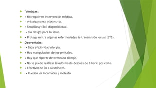  Ventajas:
 • No requieren intervención médica.
 • Prácticamente inofensivos.
 • Sencillos y fácil disponibilidad.
 • Sin riesgos para la salud.
 • Protege contra algunas enfermedades de transmisión sexual (ETS).
 Desventajas:
 • Baja efectividad Alergias.
 • Hay manipulación de los genitales.
 • Hay que esperar determinado tiempo.
 • No se puede realizar lavados hasta después de 8 horas pos coito.
 • Efectivos de 30 a 60 minutos.
 • Pueden ser incómodos y molesto
 